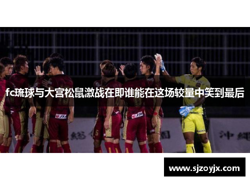 fc琉球与大宫松鼠激战在即谁能在这场较量中笑到最后