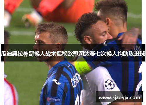 瓜迪奥拉神奇换人战术揭秘欧冠淘汰赛七次换人均助攻进球